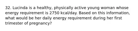 32. Lucinda is a healthy, physically active young woman whose energy requirement is 2750 kcal/day. Based on this information, what would be her daily energy requirement during her first trimester of pregnancy?