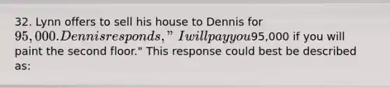 32. Lynn offers to sell his house to Dennis for 95,000. Dennis responds, "I will pay you95,000 if you will paint the second floor." This response could best be described as: