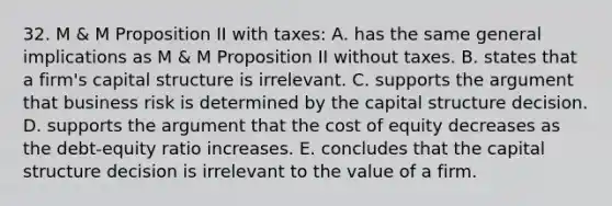 32. M & M Proposition II with taxes: A. has the same general implications as M & M Proposition II without taxes. B. states that a firm's capital structure is irrelevant. C. supports the argument that business risk is determined by the capital structure decision. D. supports the argument that the cost of equity decreases as the debt-equity ratio increases. E. concludes that the capital structure decision is irrelevant to the value of a firm.