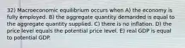 32) Macroeconomic equilibrium occurs when A) the economy is fully employed. B) the aggregate quantity demanded is equal to the aggregate quantity supplied. C) there is no inflation. D) the price level equals the potential price level. E) real GDP is equal to potential GDP.