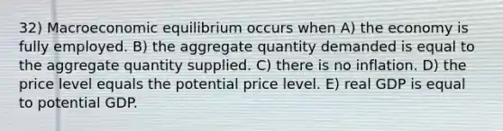 32) Macroeconomic equilibrium occurs when A) the economy is fully employed. B) the aggregate quantity demanded is equal to the aggregate quantity supplied. C) there is no inflation. D) the price level equals the potential price level. E) real GDP is equal to potential GDP.