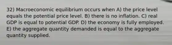 32) Macroeconomic equilibrium occurs when A) the price level equals the potential price level. B) there is no inflation. C) real GDP is equal to potential GDP. D) the economy is fully employed. E) the aggregate quantity demanded is equal to the aggregate quantity supplied.