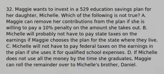 32. Maggie wants to invest in a 529 education savings plan for her daughter, Michelle. Which of the following is not true? A. Maggie can remove her contributions from the plan if she is willing to pay a 10% penalty on the amount she takes out. B. Michelle will probably not have to pay state taxes on the earnings if Maggie chooses the plan for the state where they live. C. Michelle will not have to pay federal taxes on the earnings in the plan if she uses it for qualified school expenses. D. If Michelle does not use all the money by the time she graduates, Maggie can roll the remainder over to Michelle's brother, Daniel.