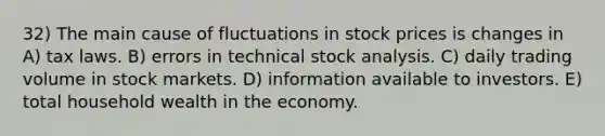 32) The main cause of fluctuations in stock prices is changes in A) tax laws. B) errors in technical stock analysis. C) daily trading volume in stock markets. D) information available to investors. E) total household wealth in the economy.