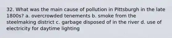 32. What was the main cause of pollution in Pittsburgh in the late 1800s? a. overcrowded tenements b. smoke from the steelmaking district c. garbage disposed of in the river d. use of electricity for daytime lighting