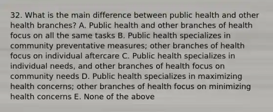 32. What is the main difference between public health and other health branches? A. Public health and other branches of health focus on all the same tasks B. Public health specializes in community preventative measures; other branches of health focus on individual aftercare C. Public health specializes in individual needs, and other branches of health focus on community needs D. Public health specializes in maximizing health concerns; other branches of health focus on minimizing health concerns E. None of the above