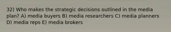 32) Who makes the strategic decisions outlined in the media plan? A) media buyers B) media researchers C) media planners D) media reps E) media brokers