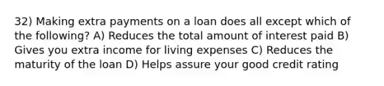 32) Making extra payments on a loan does all except which of the following? A) Reduces the total amount of interest paid B) Gives you extra income for living expenses C) Reduces the maturity of the loan D) Helps assure your good credit rating