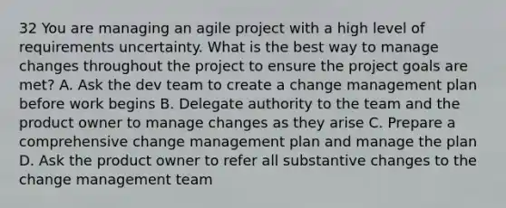 32 You are managing an agile project with a high level of requirements uncertainty. What is the best way to manage changes throughout the project to ensure the project goals are met? A. Ask the dev team to create a change management plan before work begins B. Delegate authority to the team and the product owner to manage changes as they arise C. Prepare a comprehensive change management plan and manage the plan D. Ask the product owner to refer all substantive changes to the change management team