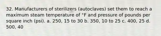 32. Manufacturers of sterilizers (autoclaves) set them to reach a maximum steam temperature of °F and pressure of pounds per square inch (psi). a. 250, 15 to 30 b. 350, 10 to 25 c. 400, 25 d. 500, 40