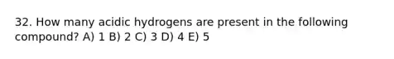 32. How many acidic hydrogens are present in the following compound? A) 1 B) 2 C) 3 D) 4 E) 5