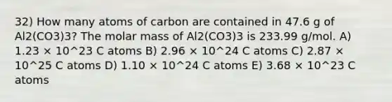 32) How many atoms of carbon are contained in 47.6 g of Al2(CO3)3? The molar mass of Al2(CO3)3 is 233.99 g/mol. A) 1.23 × 10^23 C atoms B) 2.96 × 10^24 C atoms C) 2.87 × 10^25 C atoms D) 1.10 × 10^24 C atoms E) 3.68 × 10^23 C atoms