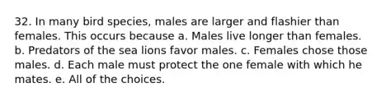 32. In many bird species, males are larger and flashier than females. This occurs because a. Males live longer than females. b. Predators of the sea lions favor males. c. Females chose those males. d. Each male must protect the one female with which he mates. e. All of the choices.