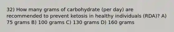 32) How many grams of carbohydrate (per day) are recommended to prevent ketosis in healthy individuals (RDA)? A) 75 grams B) 100 grams C) 130 grams D) 160 grams