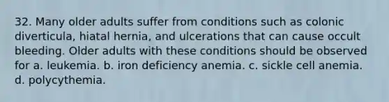 32. Many older adults suffer from conditions such as colonic diverticula, hiatal hernia, and ulcerations that can cause occult bleeding. Older adults with these conditions should be observed for a. leukemia. b. iron deficiency anemia. c. sickle cell anemia. d. polycythemia.