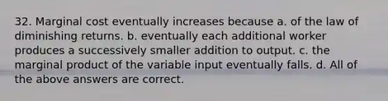 32. Marginal cost eventually increases because a. of the law of diminishing returns. b. eventually each additional worker produces a successively smaller addition to output. c. the marginal product of the variable input eventually falls. d. All of the above answers are correct.