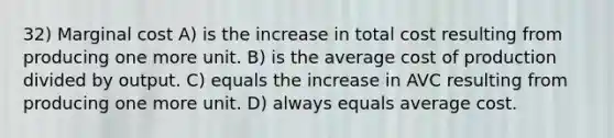 32) Marginal cost A) is the increase in total cost resulting from producing one more unit. B) is the average cost of production divided by output. C) equals the increase in AVC resulting from producing one more unit. D) always equals average cost.