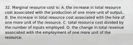 32. Marginal resource cost is: A. the increase in total resource cost associated with the production of one more unit of output. B. the increase in total resource cost associated with the hire of one more unit of the resource. C. total resource cost divided by the number of inputs employed. D. the change in total revenue associated with the employment of one more unit of the resource.