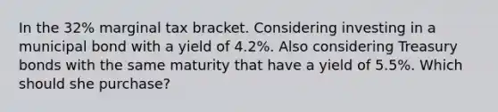 In the 32% marginal tax bracket. Considering investing in a municipal bond with a yield of 4.2%. Also considering Treasury bonds with the same maturity that have a yield of 5.5%. Which should she purchase?