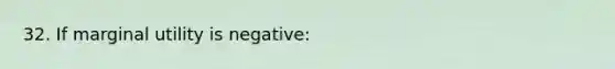 32. If marginal utility is negative: