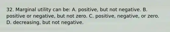 32. Marginal utility can be: A. positive, but not negative. B. positive or negative, but not zero. C. positive, negative, or zero. D. decreasing, but not negative.