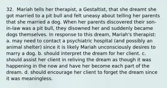 32. ​ Mariah tells her therapist, a Gestaltist, that she dreamt she got married to a pit bull and felt uneasy about telling her parents that she married a dog. When her parents discovered their son-in-law was a pit bull, they disowned her and suddenly became dogs themselves. In response to this dream, Mariah's therapist: a. may need to contact a psychiatric hospital (and possibly an animal shelter) since it is likely Mariah unconsciously desires to marry a dog. b. should interpret the dream for her client. c. should assist her client in reliving the dream as though it was happening in the now and have her become each part of the dream. d. should encourage her client to forget the dream since it was meaningless.