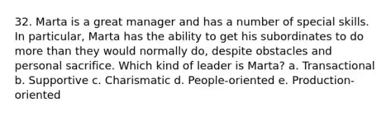 32. Marta is a great manager and has a number of special skills. In particular, Marta has the ability to get his subordinates to do <a href='https://www.questionai.com/knowledge/keWHlEPx42-more-than' class='anchor-knowledge'>more than</a> they would normally do, despite obstacles and personal sacrifice. Which kind of leader is Marta? a. Transactional b. Supportive c. Charismatic d. People-oriented e. Production-oriented