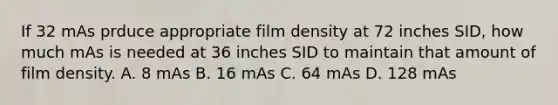 If 32 mAs prduce appropriate film density at 72 inches SID, how much mAs is needed at 36 inches SID to maintain that amount of film density. A. 8 mAs B. 16 mAs C. 64 mAs D. 128 mAs