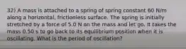 32) A mass is attached to a spring of spring constant 60 N/m along a horizontal, frictionless surface. The spring is initially stretched by a force of 5.0 N on the mass and let go. It takes the mass 0.50 s to go back to its equilibrium position when it is oscillating. What is the period of oscillation?