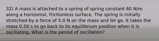 32) A mass is attached to a spring of spring constant 60 N/m along a horizontal, frictionless surface. The spring is initially stretched by a force of 5.0 N on the mass and let go. It takes the mass 0.50 s to go back to its equilibrium position when it is oscillating. What is the period of oscillation?