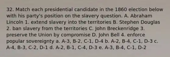 32. Match each presidential candidate in the 1860 election below with his party's position on the slavery question. A. Abraham Lincoln 1. extend slavery into the territories B. Stephen Douglas 2. ban slavery from the territories C. John Breckenridge 3. preserve the Union by compromise D. John Bell 4. enforce popular sovereignty a. A-3, B-2, C-1, D-4 b. A-2, B-4, C-1, D-3 c. A-4, B-3, C-2, D-1 d. A-2, B-1, C-4, D-3 e. A-3, B-4, C-1, D-2