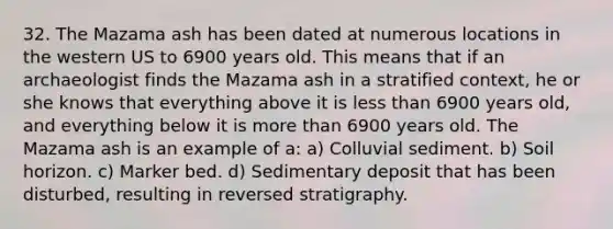 32. The Mazama ash has been dated at numerous locations in the western US to 6900 years old. This means that if an archaeologist finds the Mazama ash in a stratified context, he or she knows that everything above it is less than 6900 years old, and everything below it is more than 6900 years old. The Mazama ash is an example of a: a) Colluvial sediment. b) Soil horizon. c) Marker bed. d) Sedimentary deposit that has been disturbed, resulting in reversed stratigraphy.