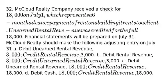 32. McCloud Realty Company received a check for 18,000 on July 1, which represents a 6-month advance payment of rent on a building it rents to a client. Unearned Rental Reve-nue was credited for the full18,000. Financial statements will be prepared on July 31. McCloud Realty should make the following adjusting entry on July 31 a. Debit Unearned Rental Revenue, 3,000; Credit Rental Revenue,3,000. b. Debit Rental Revenue, 3,000; Credit Unearned Rental Revenue,3,000. c. Debit Unearned Rental Revenue, 18,000; Credit Rental Revenue,18,000. d. Debit Cash, 18,000; Credit Rental Revenue,18,000.