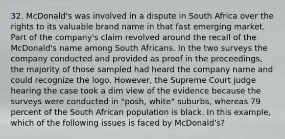 32. McDonald's was involved in a dispute in South Africa over the rights to its valuable brand name in that fast emerging market. Part of the company's claim revolved around the recall of the McDonald's name among South Africans. In the two surveys the company conducted and provided as proof in the proceedings, the majority of those sampled had heard the company name and could recognize the logo. However, the Supreme Court judge hearing the case took a dim view of the evidence because the surveys were conducted in "posh, white" suburbs, whereas 79 percent of the South African population is black. In this example, which of the following issues is faced by McDonald's?