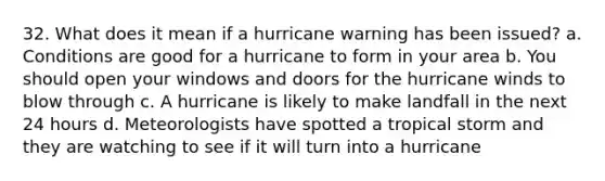 32. What does it mean if a hurricane warning has been issued? a. Conditions are good for a hurricane to form in your area b. You should open your windows and doors for the hurricane winds to blow through c. A hurricane is likely to make landfall in the next 24 hours d. Meteorologists have spotted a tropical storm and they are watching to see if it will turn into a hurricane