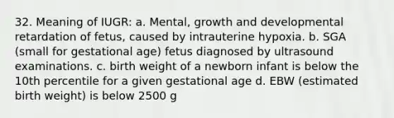 32. Meaning of IUGR: a. Mental, growth and developmental retardation of fetus, caused by intrauterine hypoxia. b. SGA (small for gestational age) fetus diagnosed by ultrasound examinations. c. birth weight of a newborn infant is below the 10th percentile for a given gestational age d. EBW (estimated birth weight) is below 2500 g