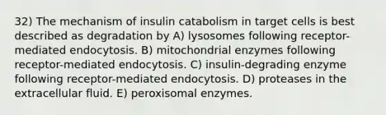 32) The mechanism of insulin catabolism in target cells is best described as degradation by A) lysosomes following receptor-mediated endocytosis. B) mitochondrial enzymes following receptor-mediated endocytosis. C) insulin-degrading enzyme following receptor-mediated endocytosis. D) proteases in the extracellular fluid. E) peroxisomal enzymes.