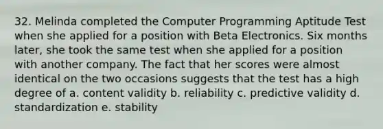 32. Melinda completed the Computer Programming Aptitude Test when she applied for a position with Beta Electronics. Six months later, she took the same test when she applied for a position with another company. The fact that her scores were almost identical on the two occasions suggests that the test has a high degree of a. content validity b. reliability c. predictive validity d. standardization e. stability