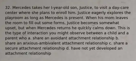 32. Mercedes takes her I-year-old son, Justice, to visit a day-care center where she plans to enroll him. Justice eagerly explores the playroom as long as Mercedes is present. When his mom leaves the room to fill out some forms, Justice becomes somewhat upset, but when Mercedes returns he quickly calms down. This is the type of interaction you might observe between a child and a parent who a. share an avoidant attachment relationship b. share an anxious-ambivalent attachment relationship c. share a secure attachment relationship d. have not yet developed an attachment relationship