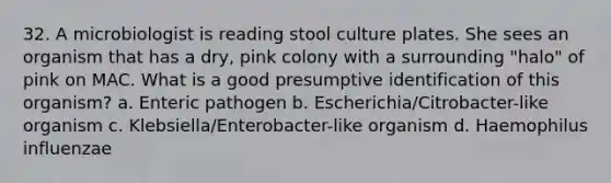 32. A microbiologist is reading stool culture plates. She sees an organism that has a dry, pink colony with a surrounding "halo" of pink on MAC. What is a good presumptive identification of this organism? a. Enteric pathogen b. Escherichia/Citrobacter-like organism c. Klebsiella/Enterobacter-like organism d. Haemophilus influenzae