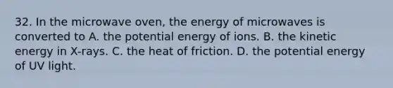 32. In the microwave oven, the energy of microwaves is converted to A. the potential energy of ions. B. the kinetic energy in X-rays. C. the heat of friction. D. the potential energy of UV light.