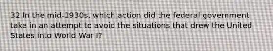 32 In the mid-1930s, which action did the federal government take in an attempt to avoid the situations that drew the United States into World War I?