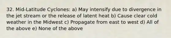 32. Mid-Latitude Cyclones: a) May intensify due to divergence in the jet stream or the release of latent heat b) Cause clear cold weather in the Midwest c) Propagate from east to west d) All of the above e) None of the above