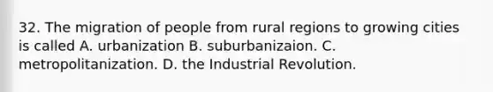 32. The migration of people from rural regions to growing cities is called A. urbanization B. suburbanizaion. C. metropolitanization. D. the Industrial Revolution.