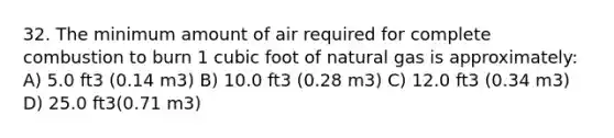 32. The minimum amount of air required for complete combustion to burn 1 cubic foot of natural gas is approximately: A) 5.0 ft3 (0.14 m3) B) 10.0 ft3 (0.28 m3) C) 12.0 ft3 (0.34 m3) D) 25.0 ft3(0.71 m3)