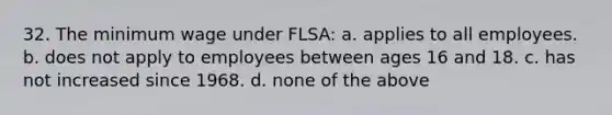 32. The minimum wage under FLSA: a. applies to all employees. b. does not apply to employees between ages 16 and 18. c. has not increased since 1968. d. none of the above