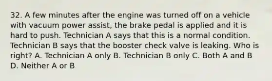 32. A few minutes after the engine was turned off on a vehicle with vacuum power assist, the brake pedal is applied and it is hard to push. Technician A says that this is a normal condition. Technician B says that the booster check valve is leaking. Who is right? A. Technician A only B. Technician B only C. Both A and B D. Neither A or B