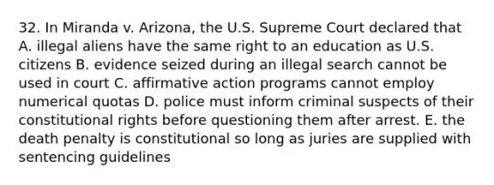 32. In Miranda v. Arizona, the U.S. Supreme Court declared that A. illegal aliens have the same right to an education as U.S. citizens B. evidence seized during an illegal search cannot be used in court C. affirmative action programs cannot employ numerical quotas D. police must inform criminal suspects of their constitutional rights before questioning them after arrest. E. the death penalty is constitutional so long as juries are supplied with sentencing guidelines