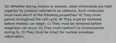 32) Whether during mitosis or meiosis, sister chromatids are held together by proteins referred to as cohesins. Such molecules must have which of the following properties? A) They must persist throughout the cell cycle. B) They must be removed before meiosis can begin. C) They must be removed before anaphase can occur. D) They must reattach to chromosomes during G₁. E) They must be intact for nuclear envelope reformation.