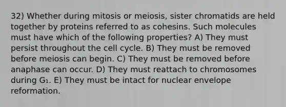 32) Whether during mitosis or meiosis, sister chromatids are held together by proteins referred to as cohesins. Such molecules must have which of the following properties? A) They must persist throughout the cell cycle. B) They must be removed before meiosis can begin. C) They must be removed before anaphase can occur. D) They must reattach to chromosomes during G₁. E) They must be intact for nuclear envelope reformation.